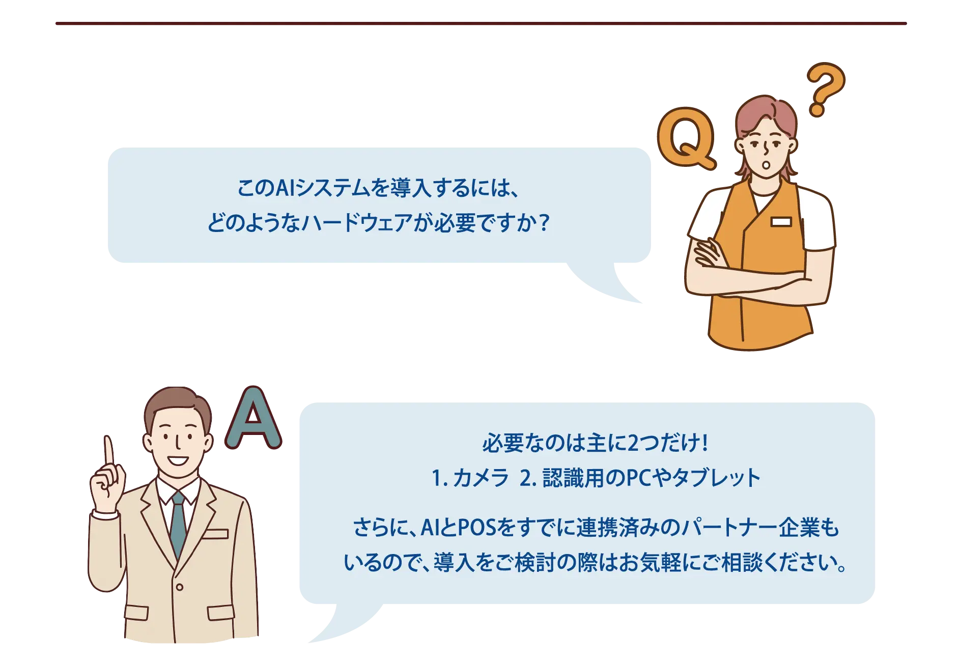 【よくある質問-4】Q：このAIシステムを導入するには、どのようなハードウェアが必要ですか？A：必要なのは主に2つだけ！1. カメラ　2. 認識用のPCまたはタブレットさらに、AIとPOSをすでに連携済みのパートナー企業もいるので、導入をご検討の際はお気軽にご相談ください。