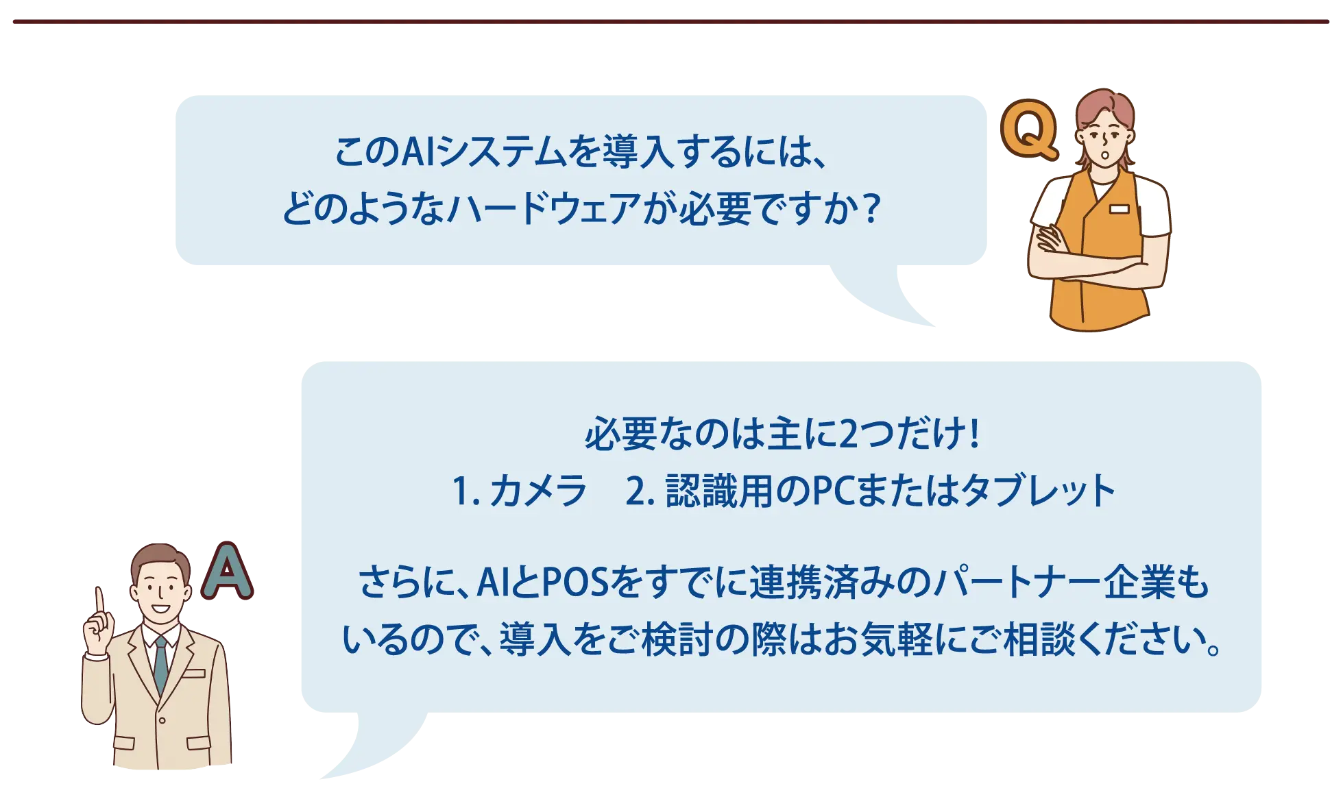 【よくある質問-4】Q：このAIシステムを導入するには、どのようなハードウェアが必要ですか？A：必要なのは主に2つだけ！1. カメラ　2. 認識用のPCまたはタブレットさらに、AIとPOSをすでに連携済みのパートナー企業もいるので、導入をご検討の際はお気軽にご相談ください。
