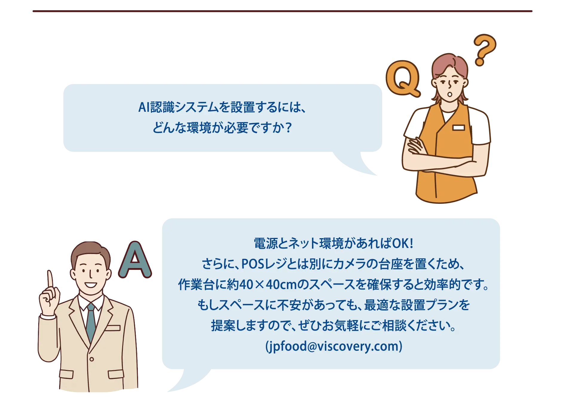 【よくある質問-5】Q：AI認識システムを設置するには、どんな環境が必要ですか？A：電源とネット環境があればOK！さらに、POSレジとは別にカメラの台座を置くため、作業台に約40×40cmのスペースを確保すると効率的です。もしスペースに不安があっても、最適な設置プランを提案しますので、ぜひお気軽にご相談ください。