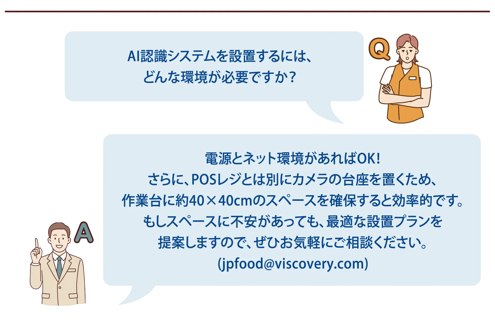 【よくある質問-5】Q：AI認識システムを設置するには、どんな環境が必要ですか？A：電源とネット環境があればOK！さらに、POSレジとは別にカメラの台座を置くため、作業台に約40×40cmのスペースを確保すると効率的です。もしスペースに不安があっても、最適な設置プランを提案しますので、ぜひお気軽にご相談ください。