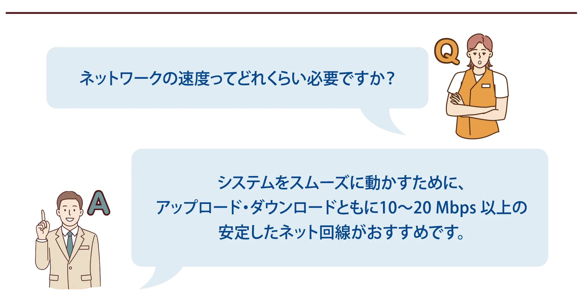 【よくある質問-6】Q：ネットワークの速度ってどれくらい必要ですか？A：システムをスムーズに動かすために、アップロード・ダウンロードともに10～20 Mbps 以上の安定したネット回線がおすすめです。