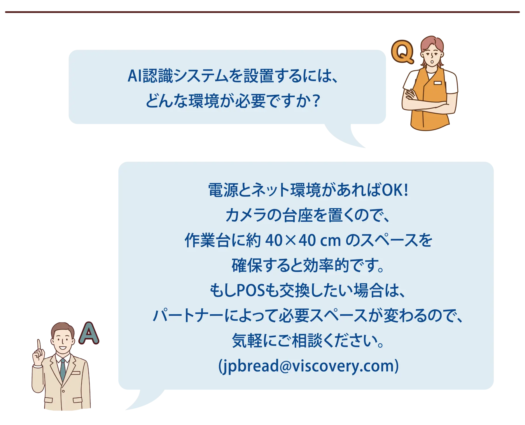 【よくある質問-5】Q：AI認識システムを設置するには、どんな環境が必要ですか？A：電源とネット環境があればOK！カメラの台座を置くので、作業台に約 40×40 cm のスペースを確保すると効率的です。もしPOSも交換したい場合は、パートナーによって必要スペースが変わるので、気軽にご相談ください。(jpbread@viscovery.com)